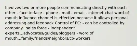 Involves two or more people communicating directly with each other - face to face - phone - mail - email - internet chat word-of-mouth influence channel is effective because it allows personal addressing and feedback Control of PC: - can be controlled by company...sales force - independent experts...advocates/guides/bloggers - word of mouth...family/friends/neighbors/co-workers