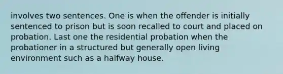 involves two sentences. One is when the offender is initially sentenced to prison but is soon recalled to court and placed on probation. Last one the residential probation when the probationer in a structured but generally open living environment such as a halfway house.