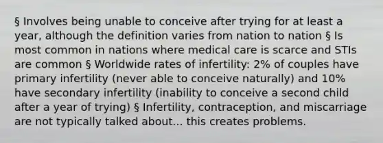 § Involves being unable to conceive after trying for at least a year, although the definition varies from nation to nation § Is most common in nations where medical care is scarce and STIs are common § Worldwide rates of infertility: 2% of couples have primary infertility (never able to conceive naturally) and 10% have secondary infertility (inability to conceive a second child after a year of trying) § Infertility, contraception, and miscarriage are not typically talked about... this creates problems.