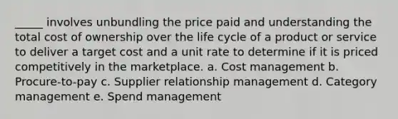 ​_____ involves unbundling the price paid and understanding the total cost of ownership over the life cycle of a product or service to deliver a target cost and a unit rate to determine if it is priced competitively in the marketplace. a. ​Cost management b. ​Procure-to-pay c. ​Supplier relationship management d. ​Category management e. ​Spend management