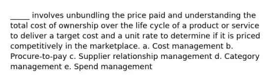 _____ involves unbundling the price paid and understanding the total cost of ownership over the life cycle of a product or service to deliver a target cost and a unit rate to determine if it is priced competitively in the marketplace. a. Cost management b. Procure-to-pay c. Supplier relationship management d. Category management e. Spend management