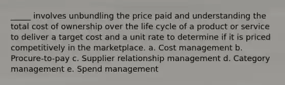 _____ involves unbundling the price paid and understanding the total cost of ownership over the life cycle of a product or service to deliver a target cost and a unit rate to determine if it is priced competitively in the marketplace. a. ​Cost management b. ​Procure-to-pay c. ​Supplier relationship management d. ​Category management e. ​Spend management