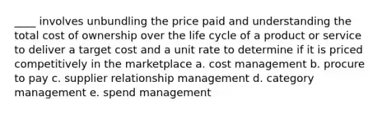 ____ involves unbundling the price paid and understanding the total cost of ownership over the life cycle of a product or service to deliver a target cost and a unit rate to determine if it is priced competitively in the marketplace a. cost management b. procure to pay c. supplier relationship management d. category management e. spend management