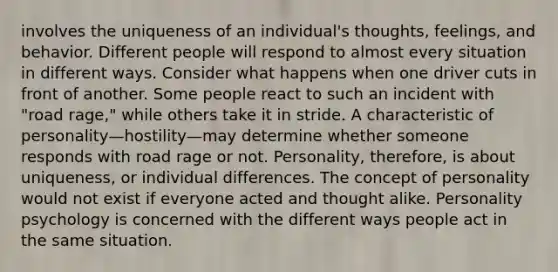 involves the uniqueness of an individual's thoughts, feelings, and behavior. Different people will respond to almost every situation in different ways. Consider what happens when one driver cuts in front of another. Some people react to such an incident with "road rage," while others take it in stride. A characteristic of personality—hostility—may determine whether someone responds with road rage or not. Personality, therefore, is about uniqueness, or individual differences. The concept of personality would not exist if everyone acted and thought alike. Personality psychology is concerned with the different ways people act in the same situation.