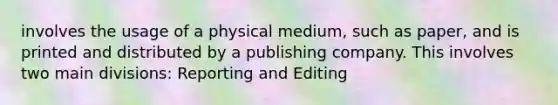 involves the usage of a physical medium, such as paper, and is printed and distributed by a publishing company. This involves two main divisions: Reporting and Editing