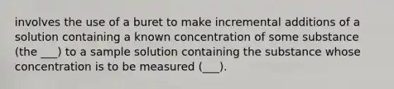 involves the use of a buret to make incremental additions of a solution containing a known concentration of some substance (the ___) to a sample solution containing the substance whose concentration is to be measured (___).