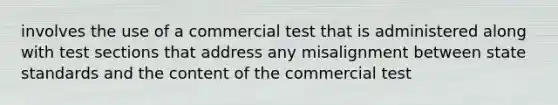 involves the use of a commercial test that is administered along with test sections that address any misalignment between state standards and the content of the commercial test