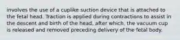 involves the use of a cuplike suction device that is attached to the fetal head. Traction is applied during contractions to assist in the descent and birth of the head, after which, the vacuum cup is released and removed preceding delivery of the fetal body.