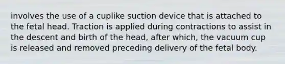 involves the use of a cuplike suction device that is attached to the fetal head. Traction is applied during contractions to assist in the descent and birth of the head, after which, the vacuum cup is released and removed preceding delivery of the fetal body.