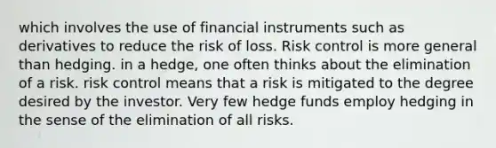 which involves the use of financial instruments such as derivatives to reduce the risk of loss. Risk control is more general than hedging. in a hedge, one often thinks about the elimination of a risk. risk control means that a risk is mitigated to the degree desired by the investor. Very few hedge funds employ hedging in the sense of the elimination of all risks.