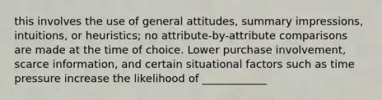 this involves the use of general attitudes, summary impressions, intuitions, or heuristics; no attribute-by-attribute comparisons are made at the time of choice. Lower purchase involvement, scarce information, and certain situational factors such as time pressure increase the likelihood of ____________