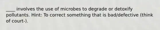 ____ involves the use of microbes to degrade or detoxify pollutants. Hint: To correct something that is bad/defective (think of court-).