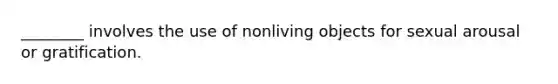 ________ involves the use of nonliving objects for sexual arousal or gratification.