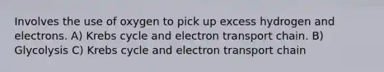 Involves the use of oxygen to pick up excess hydrogen and electrons. A) Krebs cycle and electron transport chain. B) Glycolysis C) Krebs cycle and electron transport chain