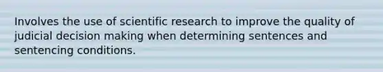 Involves the use of scientific research to improve the quality of judicial decision making when determining sentences and sentencing conditions.