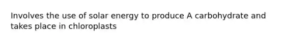 Involves the use of solar energy to produce A carbohydrate and takes place in chloroplasts