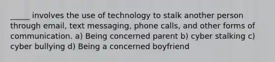 _____ involves the use of technology to stalk another person through email, text messaging, phone calls, and other forms of communication. a) Being concerned parent b) cyber stalking c) cyber bullying d) Being a concerned boyfriend