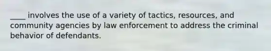 ____ involves the use of a variety of tactics, resources, and community agencies by law enforcement to address the criminal behavior of defendants.