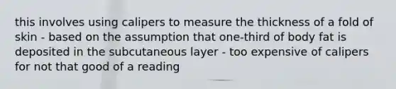 this involves using calipers to measure the thickness of a fold of skin - based on the assumption that one-third of body fat is deposited in the subcutaneous layer - too expensive of calipers for not that good of a reading