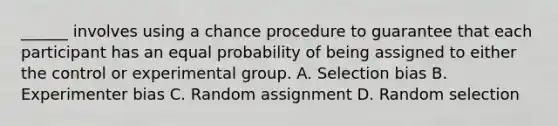 ______ involves using a chance procedure to guarantee that each participant has an equal probability of being assigned to either the control or experimental group. A. Selection bias B. Experimenter bias C. Random assignment D. Random selection