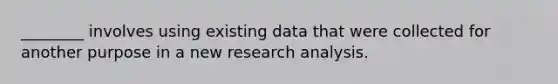 ________ involves using existing data that were collected for another purpose in a new research analysis.