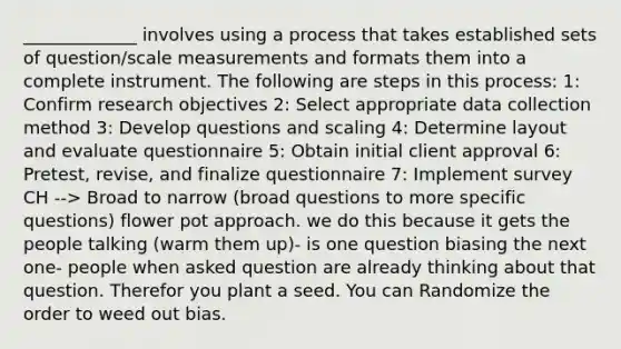 _____________ involves using a process that takes established sets of question/scale measurements and formats them into a complete instrument. The following are steps in this process: 1: Confirm research objectives 2: Select appropriate data collection method 3: Develop questions and scaling 4: Determine layout and evaluate questionnaire 5: Obtain initial client approval 6: Pretest, revise, and finalize questionnaire 7: Implement survey CH --> Broad to narrow (broad questions to more specific questions) flower pot approach. we do this because it gets the people talking (warm them up)- is one question biasing the next one- people when asked question are already thinking about that question. Therefor you plant a seed. You can Randomize the order to weed out bias.