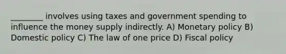 ________ involves using taxes and government spending to influence the money supply indirectly. A) Monetary policy B) Domestic policy C) The law of one price D) Fiscal policy