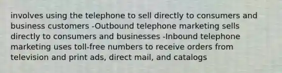 involves using the telephone to sell directly to consumers and business customers -Outbound telephone marketing sells directly to consumers and businesses -Inbound telephone marketing uses toll-free numbers to receive orders from television and print ads, direct mail, and catalogs