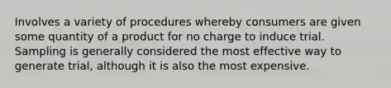 Involves a variety of procedures whereby consumers are given some quantity of a product for no charge to induce trial. Sampling is generally considered the most effective way to generate trial, although it is also the most expensive.