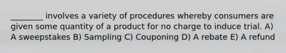 ________ involves a variety of procedures whereby consumers are given some quantity of a product for no charge to induce trial. A) A sweepstakes B) Sampling C) Couponing D) A rebate E) A refund