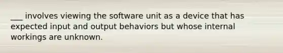 ___ involves viewing the software unit as a device that has expected input and output behaviors but whose internal workings are unknown.