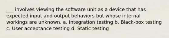 ___ involves viewing the software unit as a device that has expected input and output behaviors but whose internal workings are unknown. a. Integration testing b. Black-box testing c. User acceptance testing d. Static testing