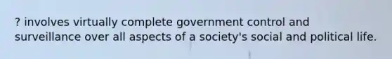 ? involves virtually complete government control and surveillance over all aspects of a society's social and political life.