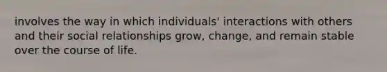 involves the way in which individuals' interactions with others and their social relationships grow, change, and remain stable over the course of life.