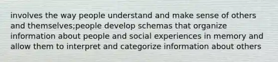 involves the way people understand and make sense of others and themselves;people develop schemas that organize information about people and social experiences in memory and allow them to interpret and categorize information about others