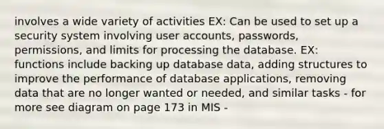 involves a wide variety of activities EX: Can be used to set up a security system involving user accounts, passwords, permissions, and limits for processing the database. EX: functions include backing up database data, adding structures to improve the performance of database applications, removing data that are no longer wanted or needed, and similar tasks - for more see diagram on page 173 in MIS -