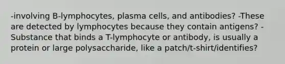 -involving B-lymphocytes, plasma cells, and antibodies? -These are detected by lymphocytes because they contain antigens? -Substance that binds a T-lymphocyte or antibody, is usually a protein or large polysaccharide, like a patch/t-shirt/identifies?