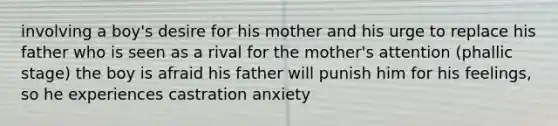 involving a boy's desire for his mother and his urge to replace his father who is seen as a rival for the mother's attention (phallic stage) the boy is afraid his father will punish him for his feelings, so he experiences castration anxiety