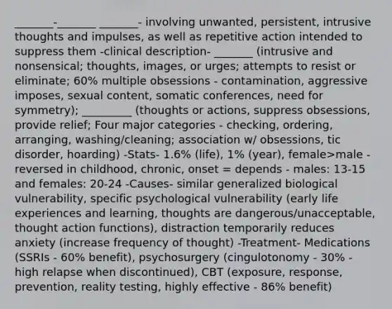 _______-_______ _______- involving unwanted, persistent, intrusive thoughts and impulses, as well as repetitive action intended to suppress them -clinical description- _______ (intrusive and nonsensical; thoughts, images, or urges; attempts to resist or eliminate; 60% multiple obsessions - contamination, aggressive imposes, sexual content, somatic conferences, need for symmetry); _________ (thoughts or actions, suppress obsessions, provide relief; Four major categories - checking, ordering, arranging, washing/cleaning; association w/ obsessions, tic disorder, hoarding) -Stats- 1.6% (life), 1% (year), female>male - reversed in childhood, chronic, onset = depends - males: 13-15 and females: 20-24 -Causes- similar generalized biological vulnerability, specific psychological vulnerability (early life experiences and learning, thoughts are dangerous/unacceptable, thought action functions), distraction temporarily reduces anxiety (increase frequency of thought) -Treatment- Medications (SSRIs - 60% benefit), psychosurgery (cingulotonomy - 30% - high relapse when discontinued), CBT (exposure, response, prevention, reality testing, highly effective - 86% benefit)