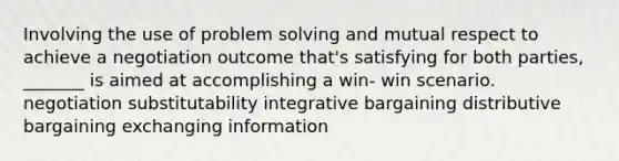 Involving the use of problem solving and mutual respect to achieve a negotiation outcome that's satisfying for both parties, _______ is aimed at accomplishing a win- win scenario. negotiation substitutability integrative bargaining distributive bargaining exchanging information