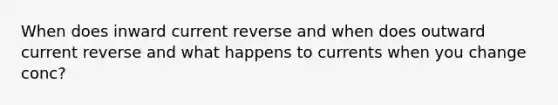 When does inward current reverse and when does outward current reverse and what happens to currents when you change conc?