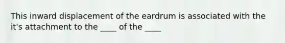 This inward displacement of the eardrum is associated with the it's attachment to the ____ of the ____