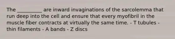 The __________ are inward invaginations of the sarcolemma that run deep into the cell and ensure that every myofibril in the muscle fiber contracts at virtually the same time. - T tubules - thin filaments - A bands - Z discs