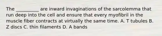 The __________ are inward invaginations of the sarcolemma that run deep into the cell and ensure that every myofibril in the muscle fiber contracts at virtually the same time. A. T tubules B. Z discs C. thin filaments D. A bands