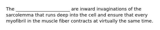 The ________________________ are inward invaginations of the sarcolemma that runs deep into the cell and ensure that every myofibril in the muscle fiber contracts at virtually the same time.