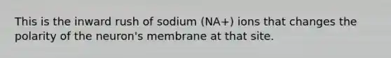 This is the inward rush of sodium (NA+) ions that changes the polarity of the neuron's membrane at that site.