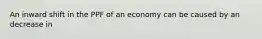 An inward shift in the PPF of an economy can be caused by an decrease in