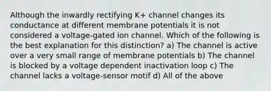 Although the inwardly rectifying K+ channel changes its conductance at different membrane potentials it is not considered a voltage-gated ion channel. Which of the following is the best explanation for this distinction? a) The channel is active over a very small range of membrane potentials b) The channel is blocked by a voltage dependent inactivation loop c) The channel lacks a voltage-sensor motif d) All of the above