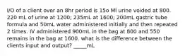 I/O of a client over an 8hr period is 15o Ml urine voided at 800. 220 mL of urine at 1200; 235mL at 1600; 200mL gastric tube formula and 50mL water administered initially and then repeated 2 times. IV administered 900mL in the bag at 800 and 550 remains in the bag at 1600. what is the difference between the clients input and output? _____mL