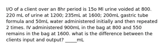 I/O of a client over an 8hr period is 15o Ml urine voided at 800. 220 mL of urine at 1200; 235mL at 1600; 200mL gastric tube formula and 50mL water administered initially and then repeated 2 times. IV administered 900mL in the bag at 800 and 550 remains in the bag at 1600. what is the difference between the clients input and output? _____mL